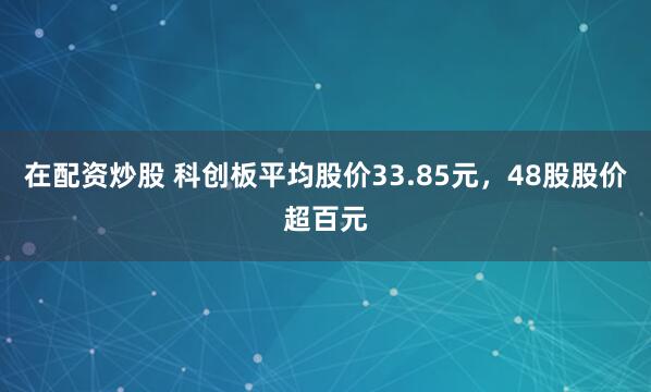 在配资炒股 科创板平均股价33.85元，48股股价超百元
