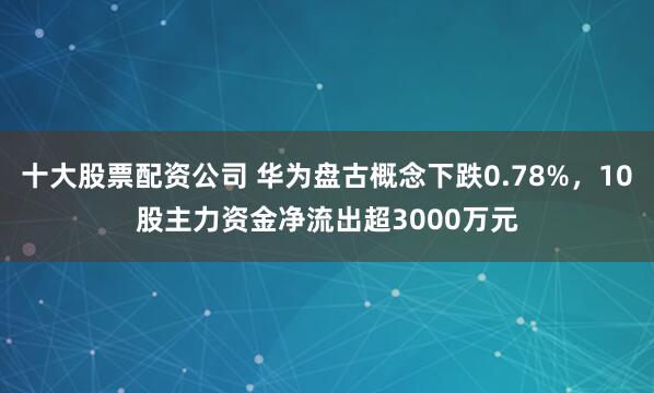 十大股票配资公司 华为盘古概念下跌0.78%，10股主力资金净流出超3000万元