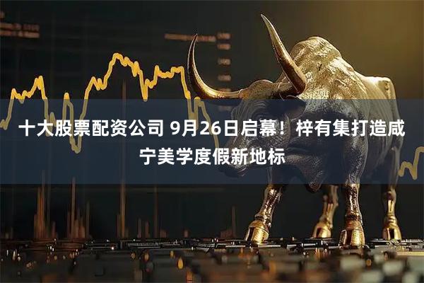 十大股票配资公司 9月26日启幕！梓有集打造咸宁美学度假新地标