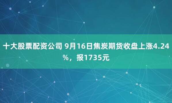 十大股票配资公司 9月16日焦炭期货收盘上涨4.24%，报1735元