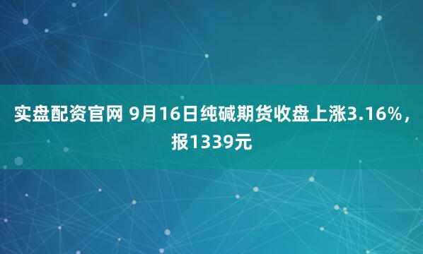 实盘配资官网 9月16日纯碱期货收盘上涨3.16%，报1339元
