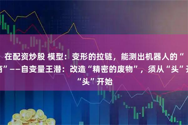 在配资炒股 模型：变形的拉链，能测出机器人的“智商”——自变量王潜：改造“精密的废物”，须从“头”开始