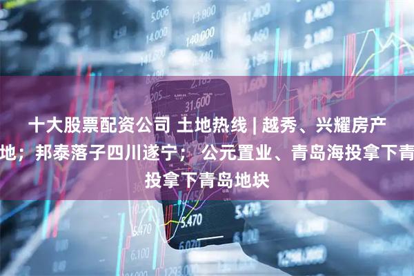 十大股票配资公司 土地热线 | 越秀、兴耀房产杭州摘地；邦泰落子四川遂宁； 公元置业、青岛海投拿下青岛地块