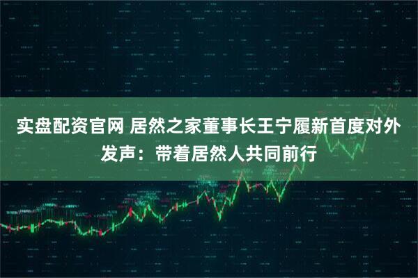 实盘配资官网 居然之家董事长王宁履新首度对外发声：带着居然人共同前行