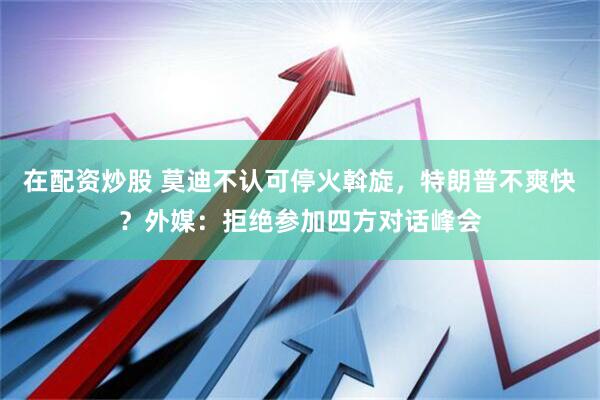 在配资炒股 莫迪不认可停火斡旋，特朗普不爽快？外媒：拒绝参加四方对话峰会