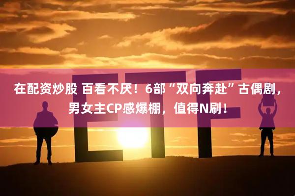 在配资炒股 百看不厌！6部“双向奔赴”古偶剧，男女主CP感爆棚，值得N刷！