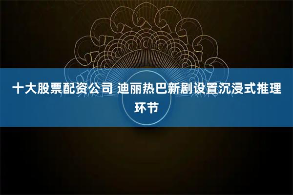 十大股票配资公司 迪丽热巴新剧设置沉浸式推理环节