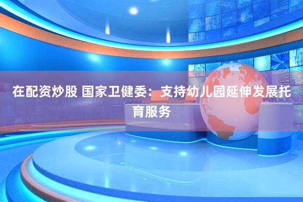 在配资炒股 国家卫健委：支持幼儿园延伸发展托育服务