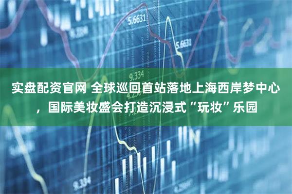 实盘配资官网 全球巡回首站落地上海西岸梦中心，国际美妆盛会打造沉浸式“玩妆”乐园