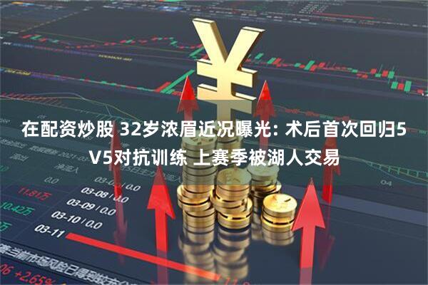 在配资炒股 32岁浓眉近况曝光: 术后首次回归5V5对抗训练 上赛季被湖人交易