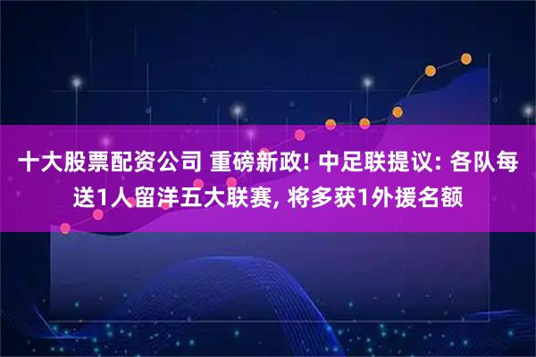 十大股票配资公司 重磅新政! 中足联提议: 各队每送1人留洋五大联赛, 将多获1外援名额