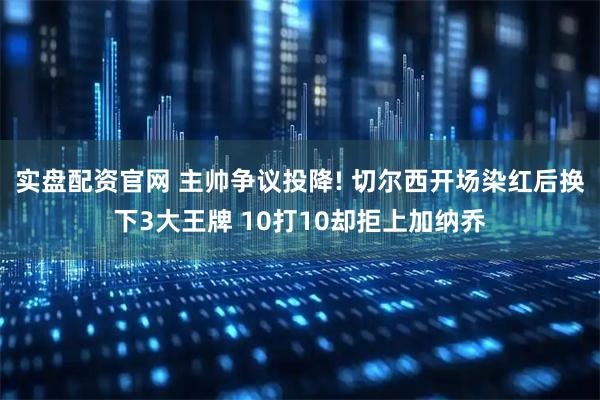 实盘配资官网 主帅争议投降! 切尔西开场染红后换下3大王牌 10打10却拒上加纳乔