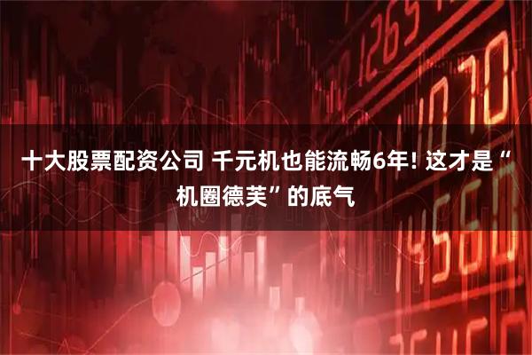 十大股票配资公司 千元机也能流畅6年! 这才是“机圈德芙”的底气