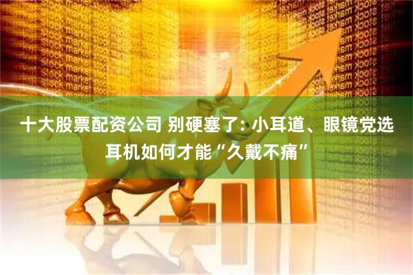 十大股票配资公司 别硬塞了: 小耳道、眼镜党选耳机如何才能“久戴不痛”