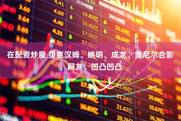 在配资炒股 贝克汉姆、姚明、成龙、奥尼尔合影，网友：凹凸凹凸