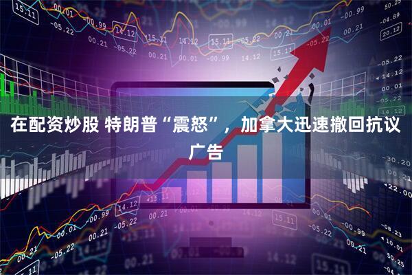 在配资炒股 特朗普“震怒”，加拿大迅速撤回抗议广告