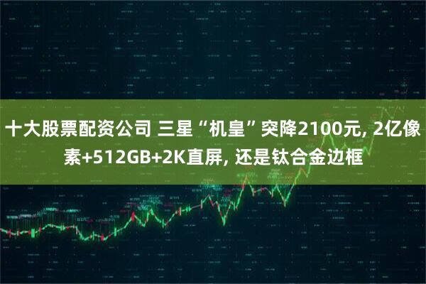 十大股票配资公司 三星“机皇”突降2100元, 2亿像素+512GB+2K直屏, 还是钛合金边框