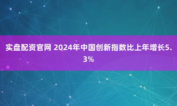 实盘配资官网 2024年中国创新指数比上年增长5.3%