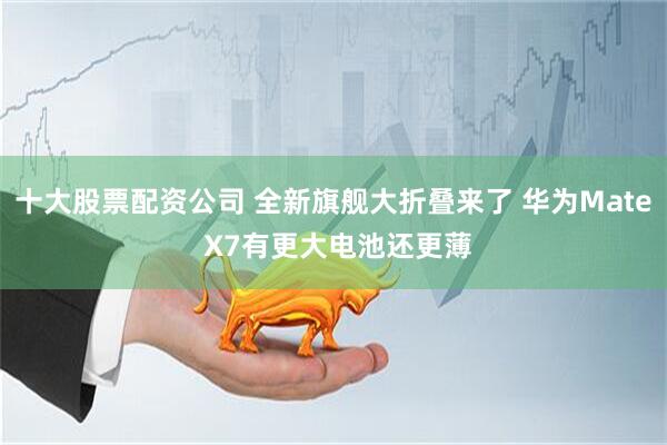 十大股票配资公司 全新旗舰大折叠来了 华为Mate X7有更大电池还更薄