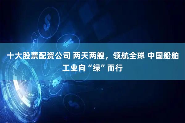 十大股票配资公司 两天两艘，领航全球 中国船舶工业向“绿”而行
