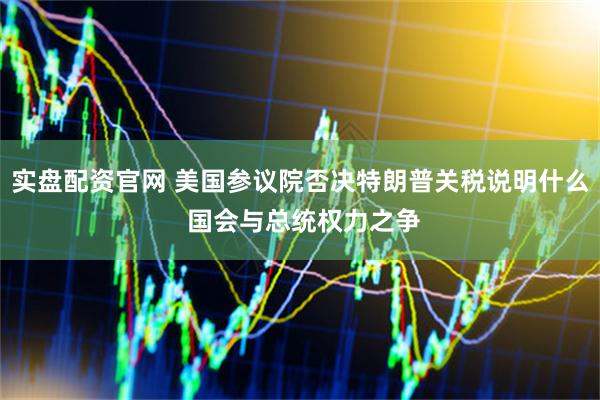 实盘配资官网 美国参议院否决特朗普关税说明什么 国会与总统权力之争