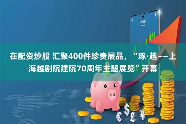 在配资炒股 汇聚400件珍贵展品，“琢·越——上海越剧院建院70周年主题展览”开幕