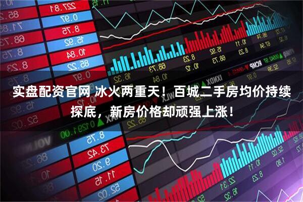 实盘配资官网 冰火两重天！百城二手房均价持续探底，新房价格却顽强上涨！