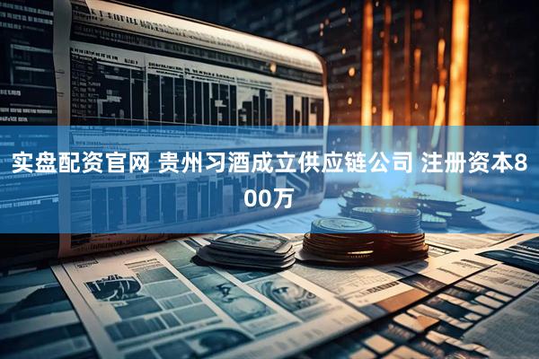 实盘配资官网 贵州习酒成立供应链公司 注册资本800万