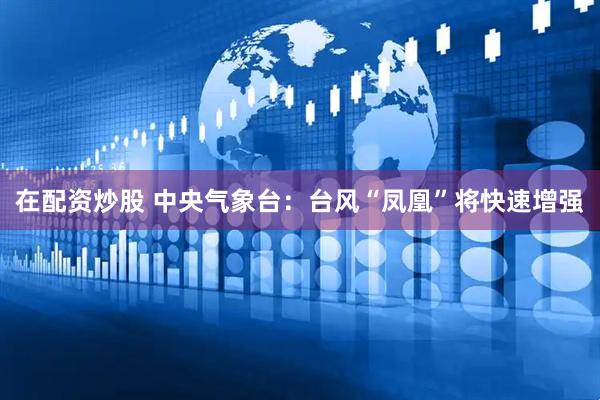 在配资炒股 中央气象台：台风“凤凰”将快速增强