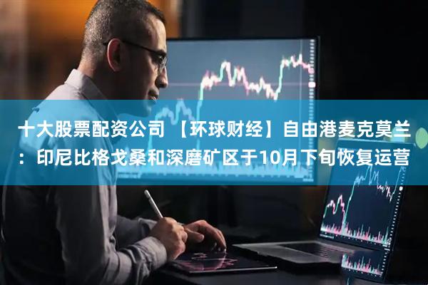 十大股票配资公司 【环球财经】自由港麦克莫兰：印尼比格戈桑和深磨矿区于10月下旬恢复运营