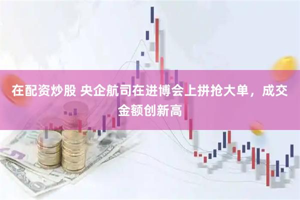 在配资炒股 央企航司在进博会上拼抢大单，成交金额创新高