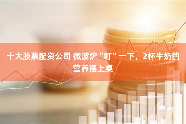 十大股票配资公司 微波炉“叮”一下，2杯牛奶的营养摆上桌
