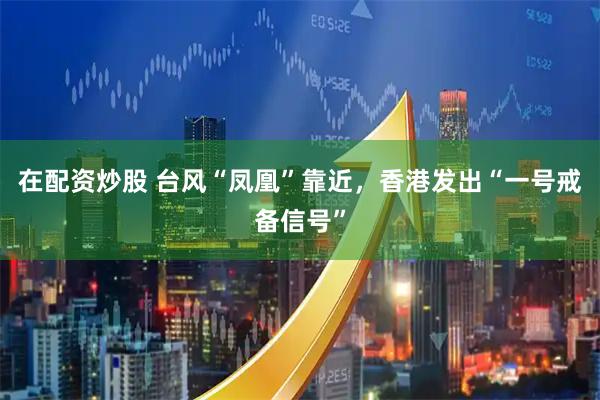 在配资炒股 台风“凤凰”靠近，香港发出“一号戒备信号”