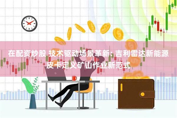 在配资炒股 技术驱动场景革新: 吉利雷达新能源皮卡定义矿山作业新范式