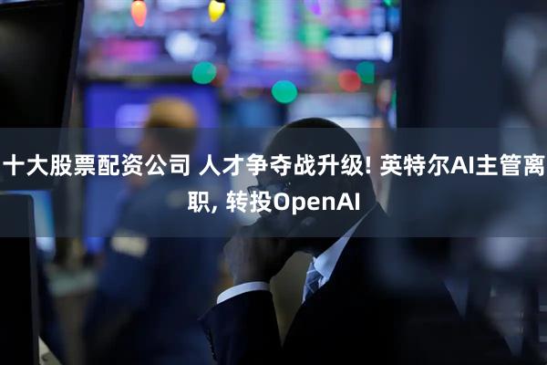 十大股票配资公司 人才争夺战升级! 英特尔AI主管离职, 转投OpenAI