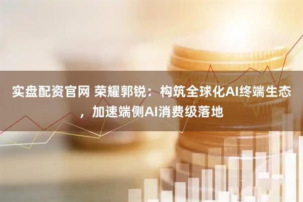 实盘配资官网 荣耀郭锐：构筑全球化AI终端生态，加速端侧AI消费级落地