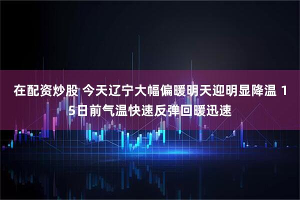 在配资炒股 今天辽宁大幅偏暖明天迎明显降温 15日前气温快速反弹回暖迅速