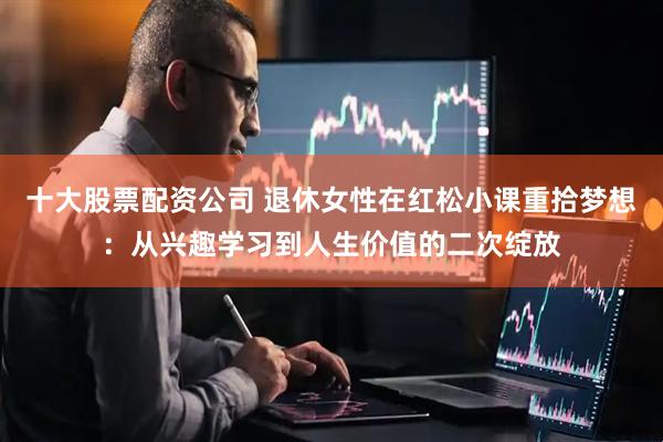 十大股票配资公司 退休女性在红松小课重拾梦想：从兴趣学习到人生价值的二次绽放
