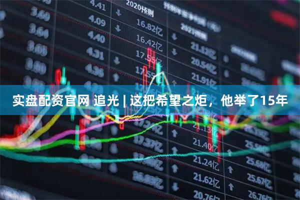 实盘配资官网 追光 | 这把希望之炬，他举了15年