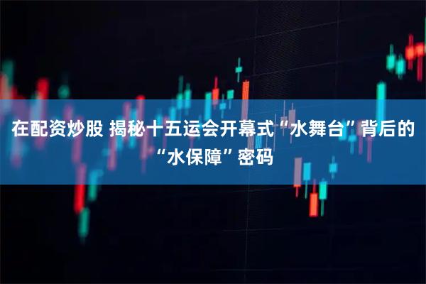在配资炒股 揭秘十五运会开幕式“水舞台”背后的“水保障”密码