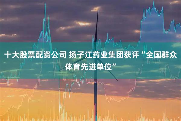 十大股票配资公司 扬子江药业集团获评“全国群众体育先进单位”