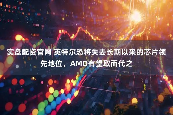 实盘配资官网 英特尔恐将失去长期以来的芯片领先地位，AMD有望取而代之