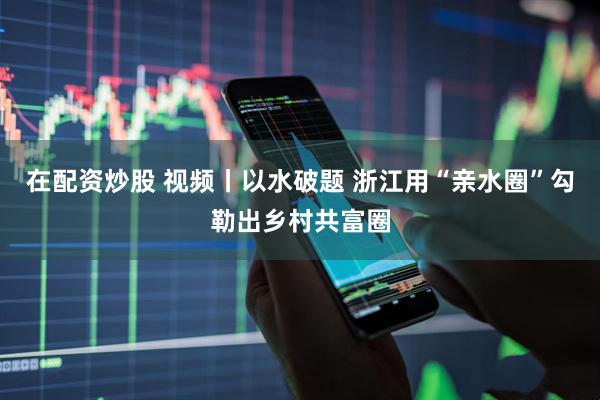 在配资炒股 视频丨以水破题 浙江用“亲水圈”勾勒出乡村共富圈