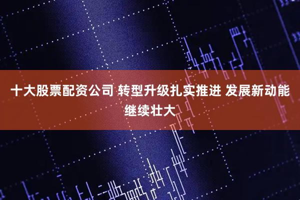 十大股票配资公司 转型升级扎实推进 发展新动能继续壮大