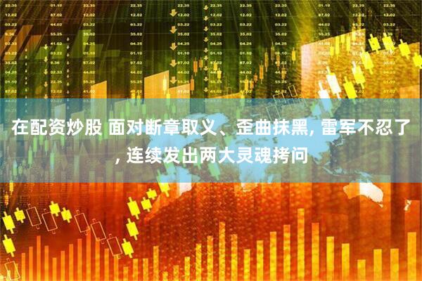 在配资炒股 面对断章取义、歪曲抹黑, 雷军不忍了, 连续发出两大灵魂拷问