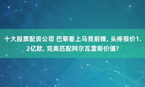 十大股票配资公司 巴黎看上马竞前锋, 头疼报价1.2亿欧, 完美匹配阿尔瓦雷斯价值?