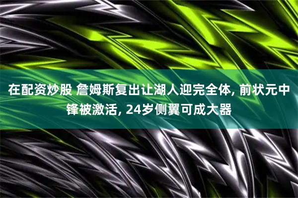 在配资炒股 詹姆斯复出让湖人迎完全体, 前状元中锋被激活, 24岁侧翼可成大器
