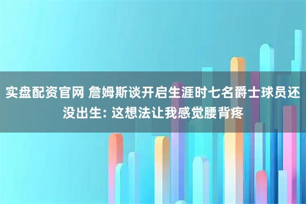 实盘配资官网 詹姆斯谈开启生涯时七名爵士球员还没出生: 这想法让我感觉腰背疼