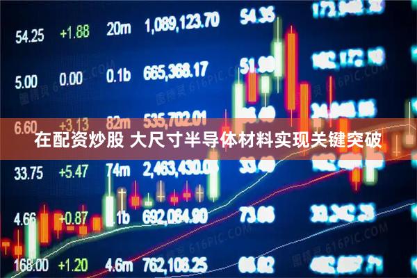 在配资炒股 大尺寸半导体材料实现关键突破