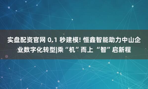 实盘配资官网 0.1 秒建模! 恒鑫智能助力中山企业数字化转型|乘“机”而上 “智”启新程